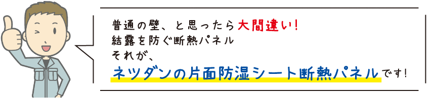 普通の壁、と思ったら大間違い！　結露を防ぐ断熱パネル　それが、ネツダンの片面防湿シート断熱パネルです！